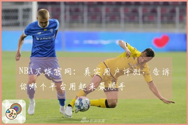 NBA买球官网：真实用户评测，告诉你哪个平台用起来最顺手