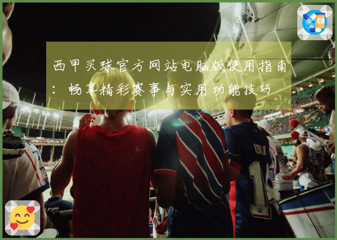 西甲买球官方网站电脑版使用指南：畅享精彩赛事与实用功能技巧