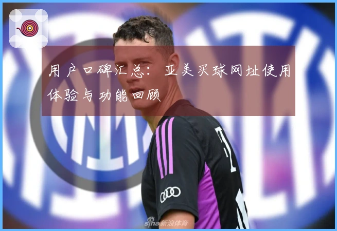 用户口碑汇总：亚美买球网址使用体验与功能回顾