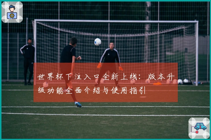 世界杯下注入口全新上线：版本升级功能全面介绍与使用指引