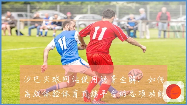 沙巴买球网站使用场景全解：如何高效体验体育直播平台的各项功能